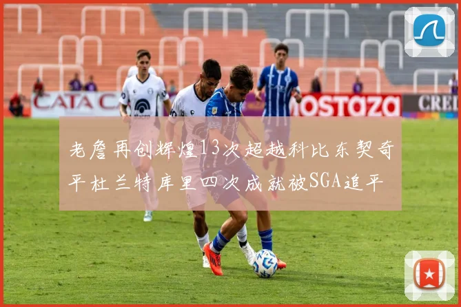 老詹再创辉煌13次超越科比东契奇平杜兰特库里四次成就被SGA追平