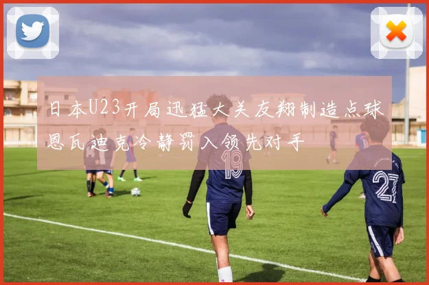 日本U23开局迅猛大关友翔制造点球恩瓦迪克冷静罚入领先对手