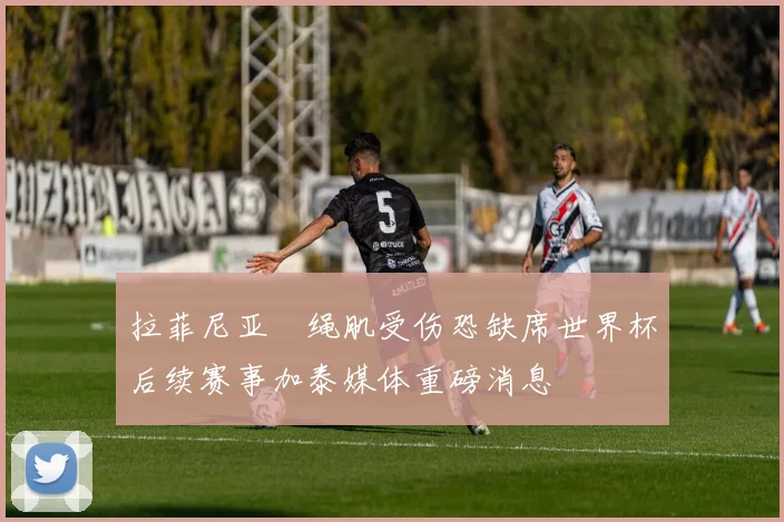 拉菲尼亚腘绳肌受伤恐缺席世界杯后续赛事加泰媒体重磅消息