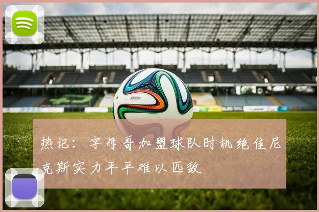 热记：字母哥加盟球队时机绝佳尼克斯实力平平难以匹敌