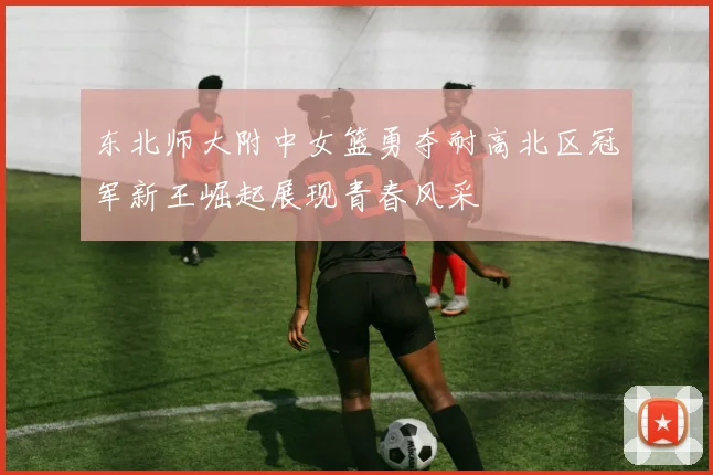 东北师大附中女篮勇夺耐高北区冠军新王崛起展现青春风采