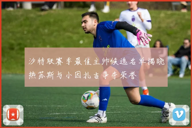 沙特联赛季最佳主帅候选名单揭晓热苏斯与小因扎吉争夺荣誉
