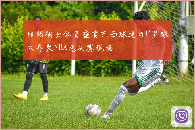 纽约街头体育盛宴巴西球迷与C罗球衣齐聚NBA总决赛现场