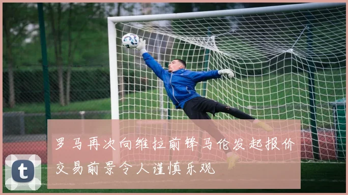 罗马再次向维拉前锋马伦发起报价交易前景令人谨慎乐观