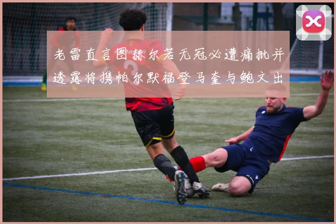 老雷直言图赫尔若无冠必遭痛批并透露将携帕尔默福登马奎与鲍文出战