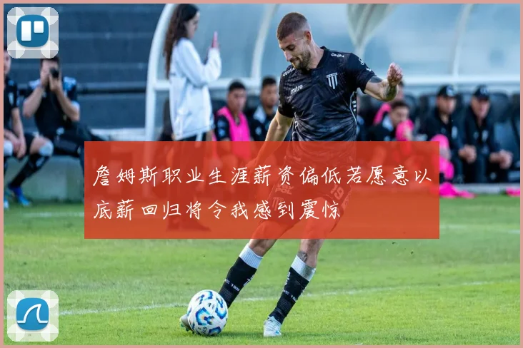 詹姆斯职业生涯薪资偏低若愿意以底薪回归将令我感到震惊