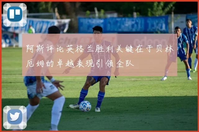 阿斯评论英格兰胜利关键在于贝林厄姆的卓越表现引领全队