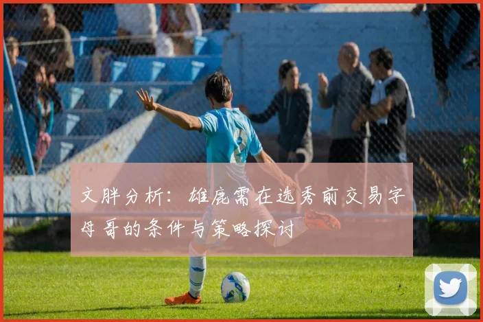文胖分析：雄鹿需在选秀前交易字母哥的条件与策略探讨