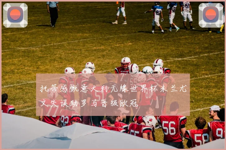托蒂感慨意大利无缘世界杯米兰尤文失误助罗马晋级欧冠