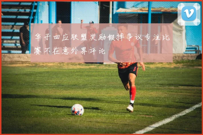 华子回应联盟奖励假摔争议专注比赛不在意外界评论