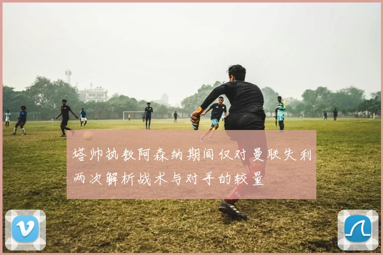 塔帅执教阿森纳期间仅对曼联失利两次解析战术与对手的较量