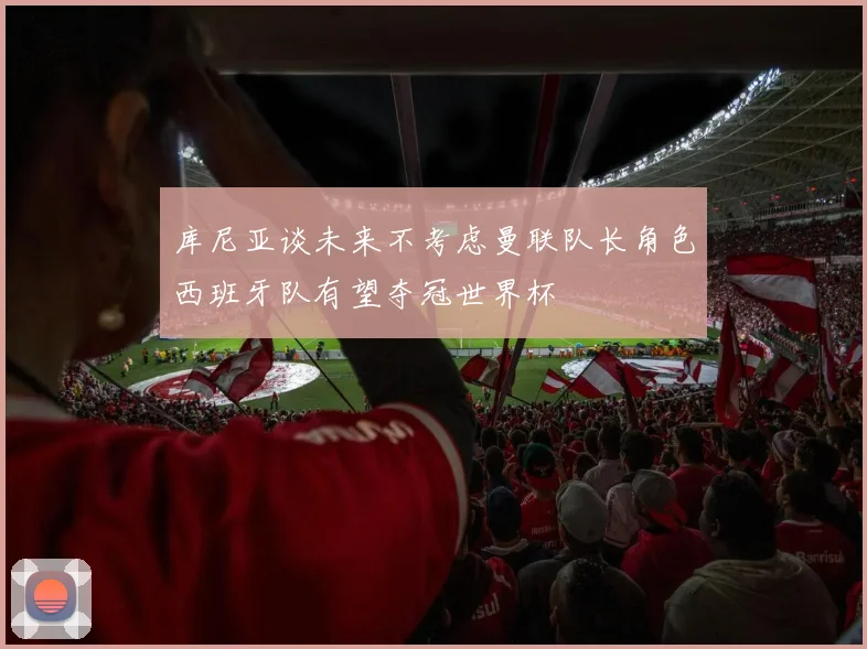 库尼亚谈未来不考虑曼联队长角色西班牙队有望夺冠世界杯