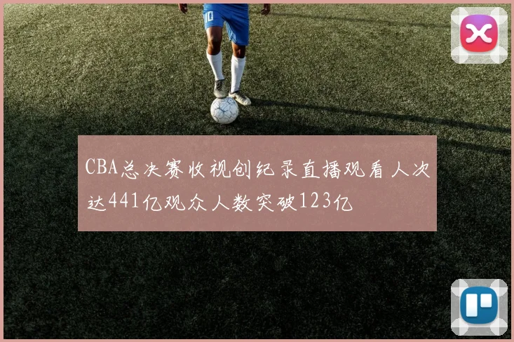 CBA总决赛收视创纪录直播观看人次达441亿观众人数突破123亿