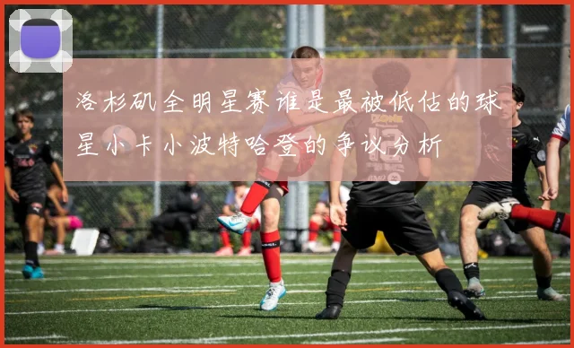 洛杉矶全明星赛谁是最被低估的球星小卡小波特哈登的争议分析