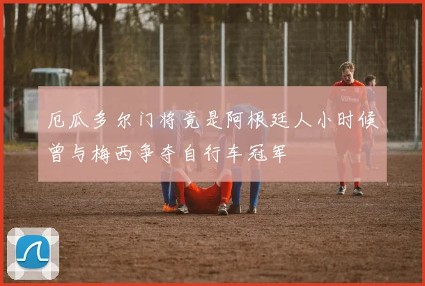 厄瓜多尔门将竟是阿根廷人小时候曾与梅西争夺自行车冠军