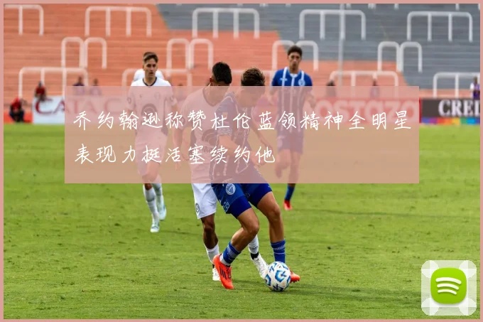 乔约翰逊称赞杜伦蓝领精神全明星表现力挺活塞续约他