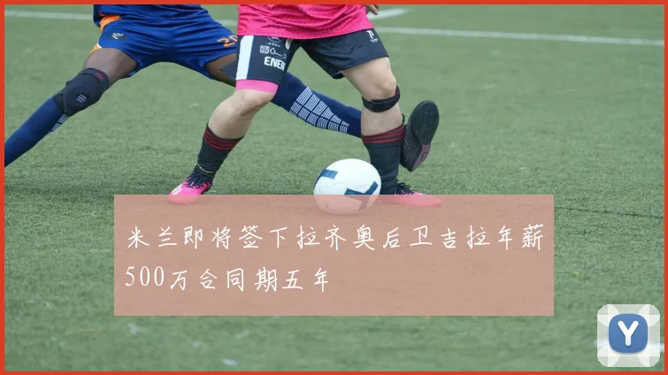 米兰即将签下拉齐奥后卫吉拉年薪500万合同期五年