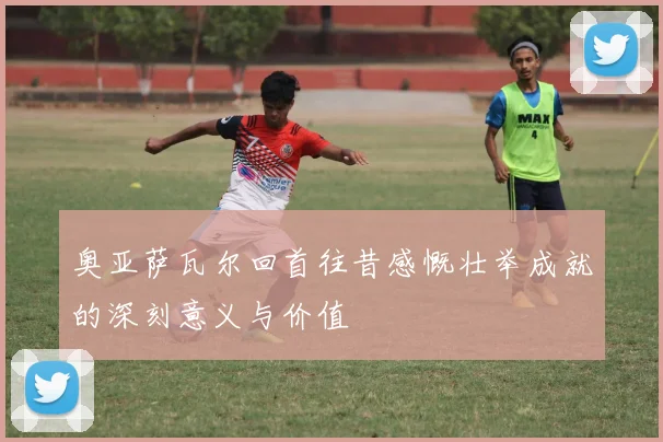奥亚萨瓦尔回首往昔感慨壮举成就的深刻意义与价值