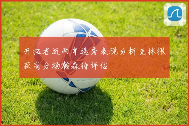 开拓者近两年选秀表现分析克林根获高分杨瀚森待评估