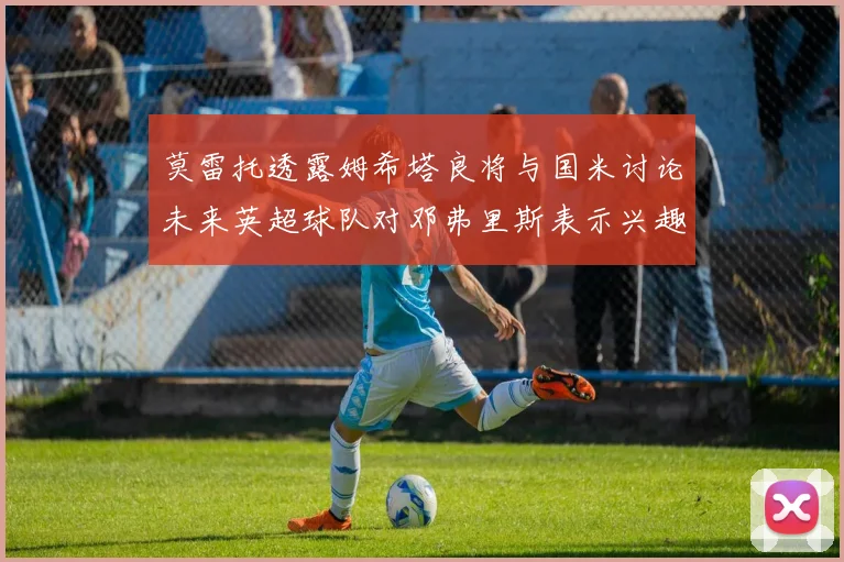 莫雷托透露姆希塔良将与国米讨论未来英超球队对邓弗里斯表示兴趣
