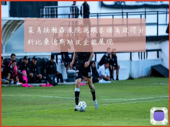 菜鸟杨瀚森表现亮眼乐福高效得分科比桑德斯助攻全能展现