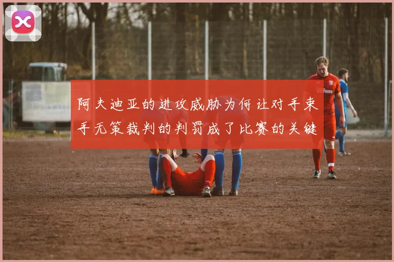 阿夫迪亚的进攻威胁为何让对手束手无策裁判的判罚成了比赛的关键因素