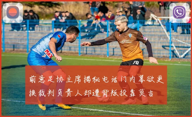 前意足协主席揭秘电话门内幕欲更换裁判负责人却遭背叛投靠莫吉