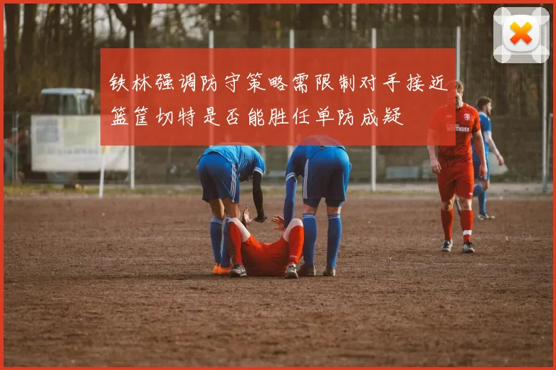 铁林强调防守策略需限制对手接近篮筐切特是否能胜任单防成疑